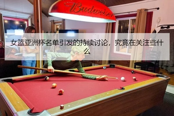 女篮亚洲杯名单引发的持续讨论，究竟在关注些什么